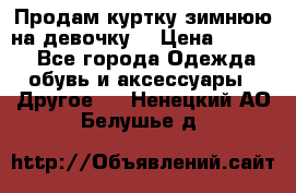 Продам куртку зимнюю на девочку. › Цена ­ 5 500 - Все города Одежда, обувь и аксессуары » Другое   . Ненецкий АО,Белушье д.